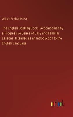 The English Spelling Book: Accompanied by a Progressive Series of Easy and Familiar Lessons, Intended as an Introduction to the English Language - William Fordyce Mavor - cover