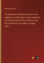 The Memorial of Reverdy Johnson to the Legislature of Maryland, Praying Indemnity for the Destruction of His Property in the City of Baltimore, by a Mob, in August, 1835
