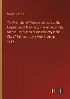 The Memorial of Reverdy Johnson to the Legislature of Maryland, Praying Indemnity for the Destruction of His Property in the City of Baltimore, by a Mob, in August, 1835 - Reverdy Johnson - cover