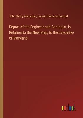 Report of the Engineer and Geologist, in Relation to the New Map, to the Executive of Maryland - John Henry Alexander,Julius Timoleon Ducatel - cover