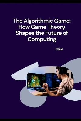 The Algorithmic Game: How Game Theory Shapes the Future of Computing - Naina - cover