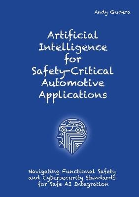 Artificial Intelligence for Safety-Critical Automotive Applications: Navigating Functional Safety and Cybersecurity Standards for Safe AI Integration - Andy Gudera - cover