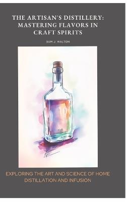 The Artisan's Distillery: Mastering Flavors in Craft Spirits: Exploring the Art and Science of Home Distillation and Infusion - Sam J Walton - cover