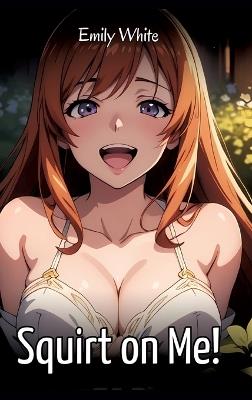 Squirt on Me!: Sexy Erotic Stories for Adults Illustrated with Hentai Images - Naked Pictures - Emily White - cover