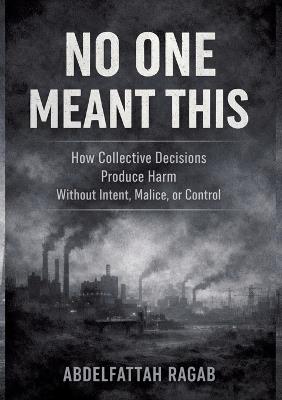 No One Meant This: How Collective Decisions Produce Harm Without Intent, Malice, or Control - Abdelfattah Ragab - cover