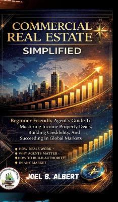 Commercial Real Estate Simplified: Beginner-Friendly Agent's Guide To Mastering Income Property Deals, Building Credibility, And Succeeding In Global Markets - Joel B Albert - cover