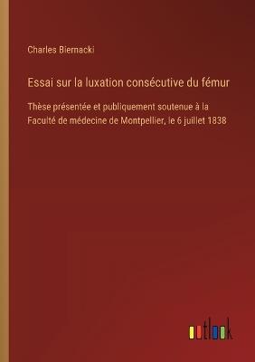 Essai sur la luxation consécutive du fémur: Thèse présentée et publiquement soutenue à la Faculté de médecine de Montpellier, le 6 juillet 1838 - Charles Biernacki - cover