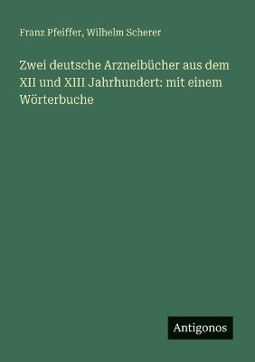 Zwei deutsche Arzneibücher aus dem XII und XIII Jahrhundert: mit einem Wörterbuche - Wilhelm Scherer,Franz Pfeiffer - cover