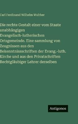 Die rechte Gestalt einer vom Staate unabhängigen Evangelisch-lutherischen Ortsgemeinde. Eine sammlung von Zeugnissen aus den Bekenntnissschriften der Evang.-luth. Kirche und aus den Privatschriften Rechtgläubiger Lehrer derselben - Carl Ferdinand Wilhelm Walther - cover