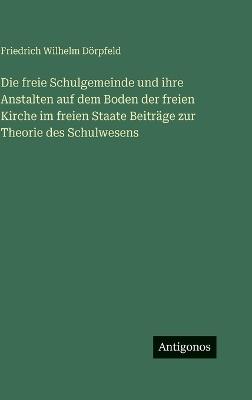 Die freie Schulgemeinde und ihre Anstalten auf dem Boden der freien Kirche im freien Staate Beiträge zur Theorie des Schulwesens - Friedrich Wilhelm Dörpfeld - cover