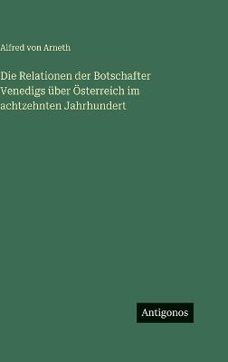 Die Relationen der Botschafter Venedigs über Österreich im achtzehnten Jahrhundert - Alfred Von Arneth - cover