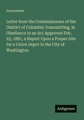 Letter from the Commissioners of the District of Columbia Transmitting, in Obedience to an Act Approved Feb. 23, 1881, a Report Upon a Proper Site for a Union Depot in the City of Washington - Anonymous - cover