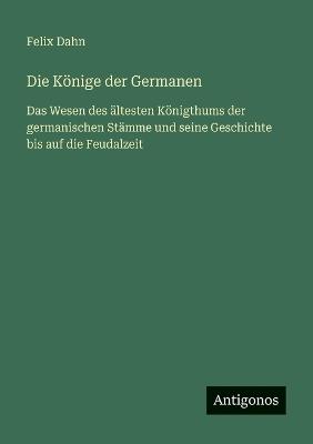 Die Könige der Germanen: Das Wesen des ältesten Königthums der germanischen Stämme und seine Geschichte bis auf die Feudalzeit - Felix Dahn - cover