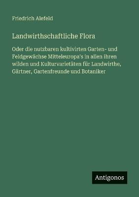 Landwirthschaftliche Flora: Oder die nutzbaren kultivirten Garten- und Feldgewächse Mitteleuropa's in allen ihren wilden und Kulturvarietäten für Landwirthe, Gärtner, Gartenfreunde und Botaniker - Friedrich Alefeld - cover