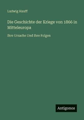 Die Geschichte der Kriege von 1866 in Mitteleuropa: Ihre Ursache Und Ihre Folgen - Ludwig Hauff - cover