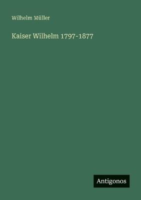 Kaiser Wilhelm 1797-1877 - Wilhelm Müller - cover