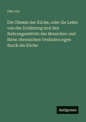 Die Chemie der Küche, oder die Lehre von der Ernährung und den Nahrungsmitteln des Menschen und ihren chemischen Veränderungen durch die Küche - Otto Ule - cover