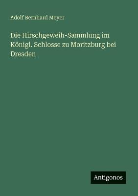 Die Hirschgeweih-Sammlung im Königl. Schlosse zu Moritzburg bei Dresden - Adolf Bernhard Meyer - cover