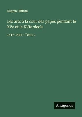 Les arts à la cour des papes pendant le XVe et le XVIe siècle: 1417-1464 - Tome 1 - Eugène Müntz - cover
