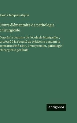 Cours élémentaire de pathologie chirurgicale: D'après la doctrine de l'école de Montpellier, professé à la Faculté de Médecine pendant le semestre d'été 1845, Livre premier, pathologie chirurgicale générale - Alexis Jacques Alquié - cover