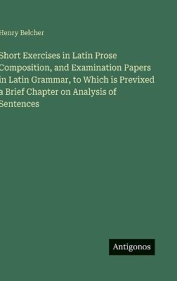 Short Exercises in Latin Prose Composition, and Examination Papers in Latin Grammar, to Which is Previxed a Brief Chapter on Analysis of Sentences - Henry Belcher - cover