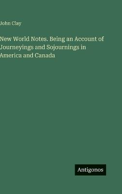 New World Notes. Being an Account of Journeyings and Sojournings in America and Canada - John Clay - cover