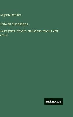 L'ile de Sardaigne: Description, histoire, statistique, moeurs, état social - Auguste Boullier - cover