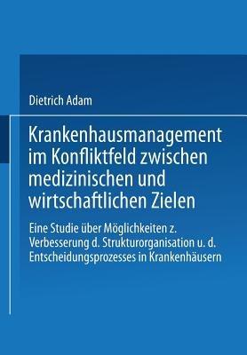 Krankenhausmanagement im Konfliktfeld zwischen medizinischen und wirtschaftlichen Zielen: Eine Studie über Möglichkeiten zur Verbesserung der Strukturorganisation und des Entscheidungsprozesses in Krankenhäusern - Dietrich Adam - cover