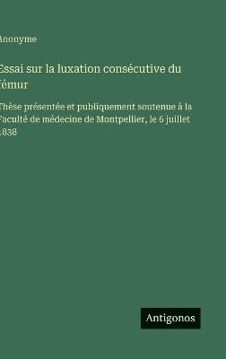 Essai sur la luxation consécutive du fémur: Thèse présentée et publiquement soutenue à la Faculté de médecine de Montpellier, le 6 juillet 1838 - Anonyme - cover