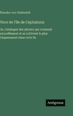 Flore de l'île de Céphalonie: Ou, Catalogue des plantes qui croissent naturellement et se cultivent le plus fréquemment dans cette île - Theodor Von Heldreich - cover