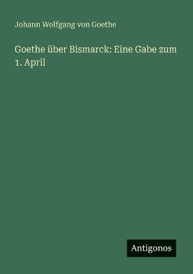 Goethe über Bismarck: Eine Gabe zum 1. April - Johann Wolfgang Von Goethe - cover