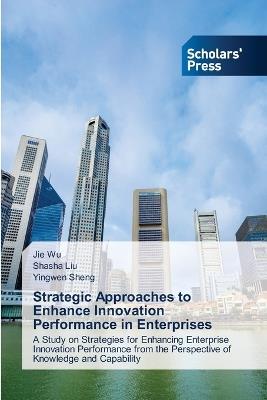 Strategic Approaches to Enhance Innovation Performance in Enterprises - Jie Wu,Shasha Liu,Yingwen Sheng - cover