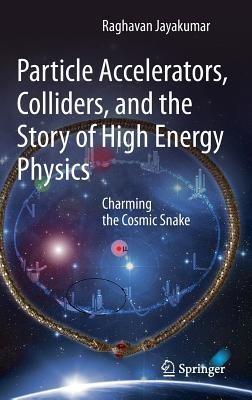 Particle Accelerators, Colliders, and the Story of High Energy Physics: Charming the Cosmic Snake - Raghavan Jayakumar - cover