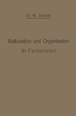 Die Kalkulation und Organisation in Färbereien und verwandten Betrieben: Ein kurzer Ratgeber für Chemiker, Koloristen, Techniker, Meister und Kaufleute in Färbereien, Druckereien, Bleichereien, Chemisch-Wäschereien, Appreturanstalten, Textilfabriken usw - W. Zänker - cover