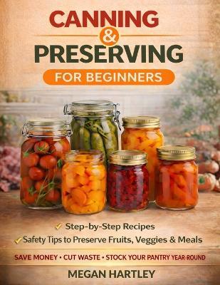 Canning and Preserving for Beginners: Step-by-Step Recipes and Safety Tips to Preserve Fruits, Veggies, and Meals Save Money, Cut Waste, and Build a Fully Stocked Pantry All Year Round - Megan Hartley - cover