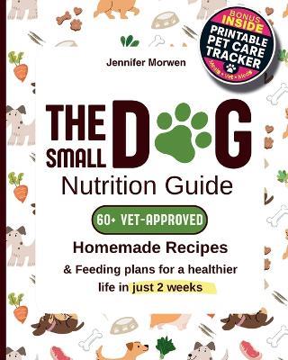 The Small Dog Nutrition Guide: 60+ Vet-Approved Homemade Recipes & Feeding Plans for a Healthier Life in Just 2 Weeks - Jennifer Morwen - cover