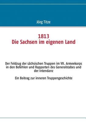 1813 Die Sachsen im eigenen Land: Der Feldzug der sächsischen Truppen im VII. Armeekorps in den Befehlen und Rapporten des Generalstabes und der Intendanz Ein Beitrag zur inneren Truppengeschichte - Jörg Titze - cover
