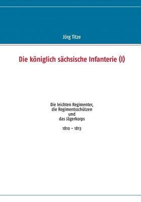 Die königlich sächsische Infanterie (I): Die leichten Regimenter, die Regimentsschützen und das Jägerkorps 1810 - 1813 - Jörg Titze - cover