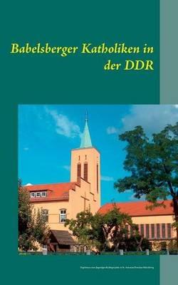 Babelsberger Katholiken in der DDR: Ergebnisse eines Jugendgeschichtsprojekts in St. Antonius Potsdam-Babelsberg - cover