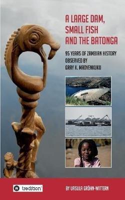 A Large Dam, Small Fish and the BaTonga: 95 years of Zambian History observed by Gray K. Madyenkuku - Ursula Gröhn-Wittern - cover