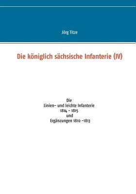 Die königlich sächsische Infanterie (IV): Die Linien- und leichte Infanterie 1814 - 1815 und Ergänzungen 1810 -1813 - Jörg Titze - cover