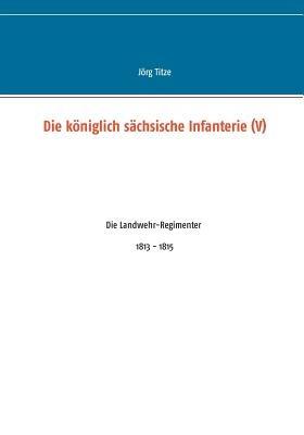 Die königlich sächsische Infanterie (V): Die Landwehr-Regimenter 1813 - 1815 - Jörg Titze - cover