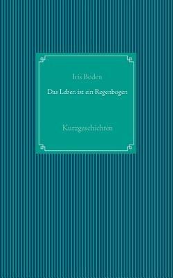 Das Leben ist ein Regenbogen: Kurzgeschichten - Iris Boden - cover