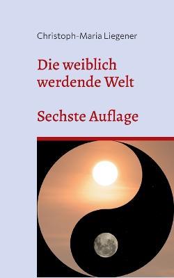 Die weiblich werdende Welt: Sechste Auflage - Christoph-Maria Liegener - cover