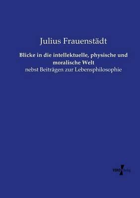 Blicke in die intellektuelle, physische und moralische Welt: nebst Beiträgen zur Lebensphilosophie - Julius Frauenstädt - cover