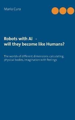 Robots with AI - will they become like Humans?: Three worlds of different dimensions: calculat-ing, physical bodies, imagination with feelings - Maria Cura - cover