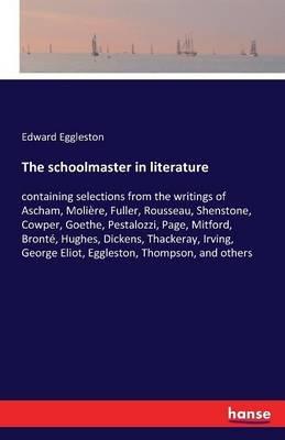 The schoolmaster in literature: containing selections from the writings of Ascham, Molière, Fuller, Rousseau, Shenstone, Cowper, Goethe, Pestalozzi, Page, Mitford, Bronté, Hughes, Dickens, Thackeray, Irving, George Eliot, Eggleston, Thompson, and others - Edward Eggleston - cover