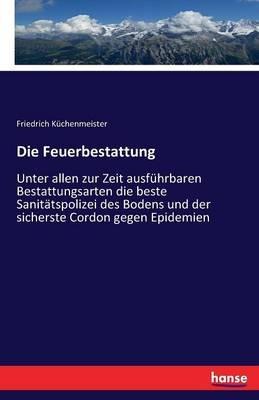 Die Feuerbestattung: Unter allen zur Zeit ausführbaren Bestattungsarten die beste Sanitätspolizei des Bodens und der sicherste Cordon gegen Epidemien - Friedrich Küchenmeister - cover