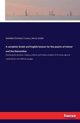 A complete Greek and English lexicon for the poems of Homer and the Homeridae: Illustrating the domestic, religious, political, and military condition of the heroic age and explaining the most difficult passages - Gottlieb Christian Crusius,Henry Smith - cover