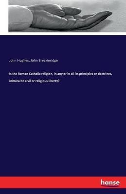 Is the Roman Catholic religion, in any or in all its principles or doctrines, inimical to civil or religious liberty? - John Hughes,John Breckinridge - cover